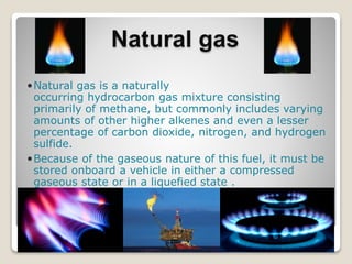 Natural gas
Natural gas is a naturally
occurring hydrocarbon gas mixture consisting
primarily of methane, but commonly includes varying
amounts of other higher alkenes and even a lesser
percentage of carbon dioxide, nitrogen, and hydrogen
sulfide.
Because of the gaseous nature of this fuel, it must be
stored onboard a vehicle in either a compressed
gaseous state or in a liquefied state .
 