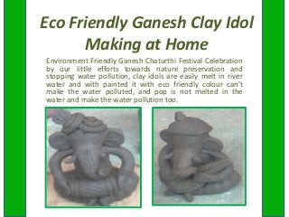 Eco Friendly Ganesh Clay Idol
Making at Home
Environment Friendly Ganesh Chaturthi Festival Celebration
by our little efforts towards nature preservation and
stopping water pollution, clay idols are easily melt in river
water and with painted it with eco friendly colour can’t
make the water polluted, and pop is not melted in the
water and make the water pollution too.
 