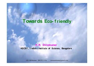 Towards Eco- f riendly
A. R. Shivakumar
KSCST, I ndian I nstitute of Science, Bangalore
A.R. Shivakumar KSCST, I.I.Sc. rainmanskumar@gmail.com
 