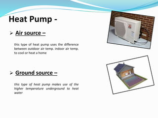 Heat Pump -
 Air source –
this type of heat pump uses the difference
between outdoor air temp. indoor air temp.
to cool or heat a home
 Ground source –
this type of heat pump makes use of the
higher temperature underground to heat
water
 