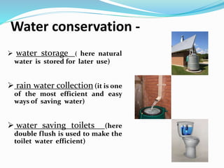 Water conservation -
 water storage ( here natural
water is stored for later use)
 rain water collection (it is one
of the most efficient and easy
ways of saving water)
 water saving toilets (here
double flush is used to make the
toilet water efficient)
 