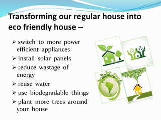 Transforming our regular house into
eco friendly house –
 switch to more power
efficient appliances
 install solar panels
 reduce wastage of
energy
 reuse water
 use biodegradable things
 plant more trees around
your house
 