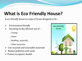 What is Eco Friendly House?
A eco friendly house is a type of house designed to be –
 Environment friendly
 Focusing on the efficient use of -
. Energy
. Water
. Building materials
. Other resources
 Use recycled and renewable materials
 Reduce pollution and waste
 Protect occupant’s health
Eco friendly
house
 
