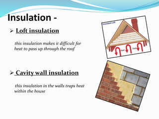 Insulation -
 Loft insulation
this insulation makes it difficult for
heat to pass up through the roof
 Cavity wall insulation
this insulation in the walls traps heat
within the house
 