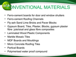 CONVENTIONAL MATERIALS
• Ferro-cement boards for door and window shutters
• Ferro-cement Roofing Channels
• Fly-ash Sand Lime Bricks and Paver Blocks
• Gypsum Board, Tiles, Plaster, Blocks, gypsum plaster
fibre jute/sisal and glass fibre composites
• Laminated Wood Plastic Components
• Marble Mosaic Tiles
• MDF Boards and Mouldings
• Micro Concrete Roofing Tiles
• Partical Boards
• Polymerised water proof compound
 