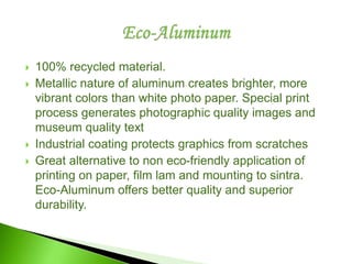  100% recycled material.
 Metallic nature of aluminum creates brighter, more
vibrant colors than white photo paper. Special print
process generates photographic quality images and
museum quality text
 Industrial coating protects graphics from scratches
 Great alternative to non eco-friendly application of
printing on paper, film lam and mounting to sintra.
Eco-Aluminum offers better quality and superior
durability.
 