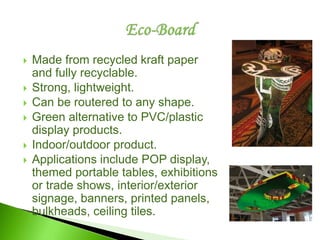  Made from recycled kraft paper
and fully recyclable.
 Strong, lightweight.
 Can be routered to any shape.
 Green alternative to PVC/plastic
display products.
 Indoor/outdoor product.
 Applications include POP display,
themed portable tables, exhibitions
or trade shows, interior/exterior
signage, banners, printed panels,
bulkheads, ceiling tiles.
 