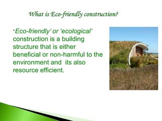 ‘Eco-friendly’ or ‘ecological’
construction is a building
structure that is either
beneficial or non-harmful to the
environment and its also
resource efficient.
 