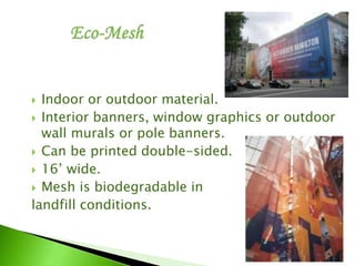  Indoor or outdoor material.
 Interior banners, window graphics or outdoor
wall murals or pole banners.
 Can be printed double-sided.
 16’ wide.
 Mesh is biodegradable in
landfill conditions.
 