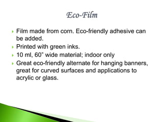  Film made from corn. Eco-friendly adhesive can
be added.
 Printed with green inks.
 10 ml, 60” wide material; indoor only
 Great eco-friendly alternate for hanging banners,
great for curved surfaces and applications to
acrylic or glass.
 