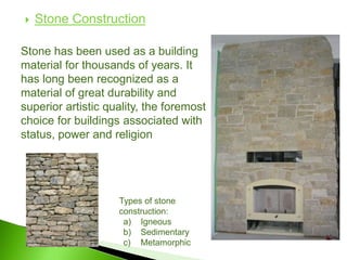  Stone Construction
Stone has been used as a building
material for thousands of years. It
has long been recognized as a
material of great durability and
superior artistic quality, the foremost
choice for buildings associated with
status, power and religion
Types of stone
construction:
a) Igneous
b) Sedimentary
c) Metamorphic
 