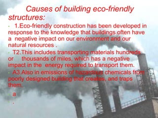 Causes of building eco-friendly
structures:
• 1.Eco-friendly construction has been developed in
response to the knowledge that buildings often have
a negative impact on our environment and our
natural resources .
• T2.This includes transporting materials hundreds
or thousands of miles, which has a negative
impact in the energy required to transport them.
• A3.Also in emissions of hazardous chemicals from
poorly designed building that creates, and traps
them.
• a
• .
 