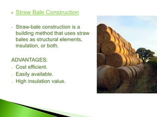  Straw Bale Construction
• Straw-bale construction is a
building method that uses straw
bales as structural elements,
insulation, or both.
ADVANTAGES:
o Cost efficient.
o Easily available.
o High insulation value.
 