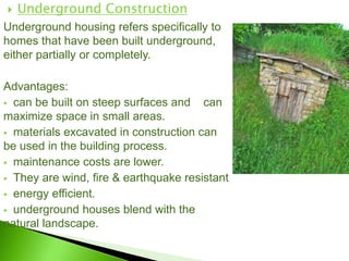  Underground Construction
Underground housing refers specifically to
homes that have been built underground,
either partially or completely.
Advantages:
 can be built on steep surfaces and can
maximize space in small areas.
 materials excavated in construction can
be used in the building process.
 maintenance costs are lower.
 They are wind, fire & earthquake resistant
 energy efficient.
 underground houses blend with the
natural landscape.
 