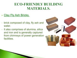  Clay Fly Ash Bricks.
• brick composed of clay, fly ash and
water.
• It also comprises of alumina, silica
and iron and is generally captured
from chimneys of power generation
facilities.
 