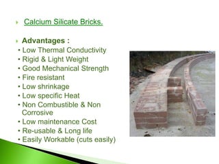  Calcium Silicate Bricks.
 Advantages :
• Low Thermal Conductivity
• Rigid & Light Weight
• Good Mechanical Strength
• Fire resistant
• Low shrinkage
• Low specific Heat
• Non Combustible & Non
Corrosive
• Low maintenance Cost
• Re-usable & Long life
• Easily Workable (cuts easily)
 