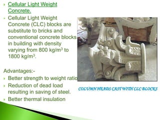  Cellular Light Weight
Concrete.
 Cellular Light Weight
Concrete (CLC) blocks are
substitute to bricks and
conventional concrete blocks
in building with density
varying from 800 kg/m3 to
1800 kg/m3.
Advantages:-
 Better strength to weight ratio
 Reduction of dead load
resulting in saving of steel.
 Better thermal insulation
 