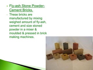  Fly-ash Stone Powder-
Cement Bricks.
• These bricks are
manufactured by mixing
weighed amount of fly-ash,
cement and size stoned
powder in a mixer &
moulded & pressed in brick
making machines.
 