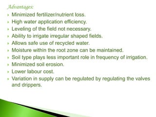 Advantages:
 Minimized fertilizer/nutrient loss.
 High water application efficiency.
 Leveling of the field not necessary.
 Ability to irrigate irregular shaped fields.
 Allows safe use of recycled water.
 Moisture within the root zone can be maintained.
 Soil type plays less important role in frequency of irrigation.
 Minimized soil erosion.
 Lower labour cost.
 Variation in supply can be regulated by regulating the valves
and drippers.
 