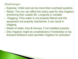 Disadvantages:
 Expense. Initial cost can be more than overhead systems.
 Waste. The sun can affect the tubes used for drip irrigation,
shortening their usable life. Longevity is variable.
 Clogging. If the water is not properly filtered and the
equipment not properly maintained, it can result in
clogging.
 Waste of water, time & harvest, if not installed properly.
 Drip irrigation might be unsatisfactory if herbicides or top
dressed fertilizers need sprinkler irrigation for activation.
 