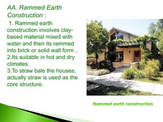 AA. Rammed Earth
Construction :
1. Rammed earth
construction involves clay-
based material mixed with
water and then its rammed
into brick or solid wall form .
2.Its suitable in hot and dry
climates.
3.To straw bale the houses,
actually straw is used as the
core structure.
 