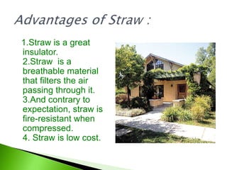 1.Straw is a great
insulator.
2.Straw is a
breathable material
that filters the air
passing through it.
3.And contrary to
expectation, straw is
fire-resistant when
compressed.
4. Straw is low cost.
 