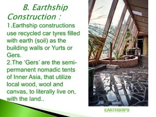B. Earthship
Construction :
1.Earthship constructions
use recycled car tyres filled
with earth (soil) as the
building walls or Yurts or
Gers.
2.The ‘Gers’ are the semi-
permanent nomadic tents
of Inner Asia, that utilize
local wood, wool and
canvas, to literally live on,
with the land..
 