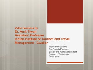 Video Sessions By
Dr. Amit Tiwari
Assistant Professor
Indian Institute of Tourism and Travel
Management , Gwalior
Topics to be covered
Eco Friendly Practices
Energy and Waste Management
Concept of Sustainable
Development
 