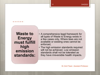……
• A comprehensive legal framework for
all types of Waste to Energy exists in
a few cases only. Where laws are not
available or existing ones cannot be
enforced,
• The high emission standards required
will not be achieved. Low emission
standards shall not be tolerated as
they have irreversible health impacts.
Waste to
Energy
must fulfill
high
emission
standards:
5/4/2023
Dr. Amit Tiwari , Assistant Professor
11
 