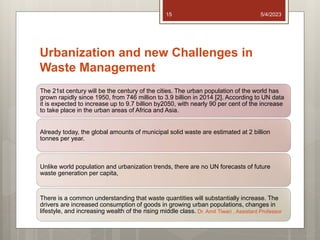 Urbanization and new Challenges in
Waste Management
The 21st century will be the century of the cities. The urban population of the world has
grown rapidly since 1950, from 746 million to 3.9 billion in 2014 [2]. According to UN data
it is expected to increase up to 9.7 billion by2050, with nearly 90 per cent of the increase
to take place in the urban areas of Africa and Asia.
Already today, the global amounts of municipal solid waste are estimated at 2 billion
tonnes per year.
Unlike world population and urbanization trends, there are no UN forecasts of future
waste generation per capita,
There is a common understanding that waste quantities will substantially increase. The
drivers are increased consumption of goods in growing urban populations, changes in
lifestyle, and increasing wealth of the rising middle class.
5/4/2023
Dr. Amit Tiwari , Assistant Professor
15
 