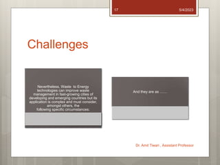 Challenges
Nevertheless, Waste to Energy
technologies can improve waste
management in fast-growing cities of
developing and emerging countries but its
application is complex and must consider,
amongst others, the
following specific circumstances:
And they are as ……
5/4/2023
Dr. Amit Tiwari , Assistant Professor
17
 