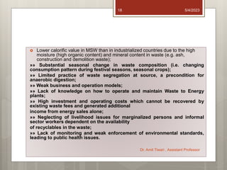  Lower calorific value in MSW than in industrialized countries due to the high
moisture (high organic content) and mineral content in waste (e.g. ash,
construction and demolition waste);
»» Substantial seasonal change in waste composition (i.e. changing
consumption pattern during festival seasons, seasonal crops);
»» Limited practice of waste segregation at source, a precondition for
anaerobic digestion;
»» Weak business and operation models;
»» Lack of knowledge on how to operate and maintain Waste to Energy
plants;
»» High investment and operating costs which cannot be recovered by
existing waste fees and generated additional
income from energy sales alone;
»» Neglecting of livelihood issues for marginalized persons and informal
sector workers dependent on the availability
of recyclables in the waste;
»» Lack of monitoring and weak enforcement of environmental standards,
leading to public health issues.
5/4/2023
Dr. Amit Tiwari , Assistant Professor
18
 