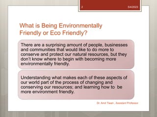 What is Being Environmentally
Friendly or Eco Friendly?
There are a surprising amount of people, businesses
and communities that would like to do more to
conserve and protect our natural resources, but they
don’t know where to begin with becoming more
environmentally friendly.
Understanding what makes each of these aspects of
our world part of the process of changing and
conserving our resources; and learning how to be
more environment friendly.
5/4/2023
Dr. Amit Tiwari , Assistant Professor
2
 