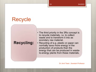 Recycle
• The third priority in the 3Rs concept is
to recycle materials, i.e. to collect
waste and to transform it into as
econdary raw material.
• Recycling of e.g. plastic or paper can
normally save more energy in the
production of products than the
energy that can be produced in waste-
to-energy plants from these materials.
Recycling:
5/4/2023
Dr. Amit Tiwari , Assistant Professor
23
 