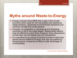Myths around Waste-to-Energy
 Energy recovery from MSW has a role in the circular
economy when used for non-recyclable and hazardous
waste fractions, respecting environmental standards and
carefully considering social aspects.
 However, its integration in developing and emerging
countries is still in the initial stages. Responsible options
may be offered by some firms, however many discussions
on this topic can be biased and non-transparent.
 It is important to be aware of several common myths that
persist around Waste-to-Energy and may be pushed by
inexperienced companies looking to take advantage of
municipalities:
5/4/2023
Dr. Amit Tiwari , Assistant Professor
24
 