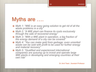 Myths are ….
 Myth 1: “WtE is an easy going solution to get rid of all the
waste problems in a city”
 Myth 2: “A WtE plant can finance its costs exclusively
through the sale of recovered energy”
 Myth 3: “With a WtE plant in operation, a big fraction of
the energy demand of a city can be covered”
 Myth 4: “You can make gold from garbage; even unsorted
waste can be sold with profit to be used for further energy
and material recovery”
 Myth 5: “Qualified and experienced international
companies are queuing up to invest and operate large
WtE plants in developing and emerging countries at their
own risk”
5/4/2023
Dr. Amit Tiwari , Assistant Professor
25
 
