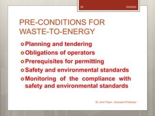 PRE-CONDITIONS FOR
WASTE-TO-ENERGY
Planning and tendering
Obligations of operators
Prerequisites for permitting
Safety and environmental standards
Monitoring of the compliance with
safety and environmental standards
5/4/2023
Dr. Amit Tiwari , Assistant Professor
26
 