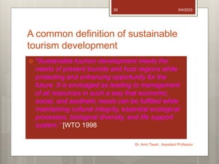 A common definition of sustainable
tourism development
 "Sustainable tourism development meets the
needs of present tourists and host regions while
protecting and enhancing opportunity for the
future. It is envisaged as leading to management
of all resources in such a way that economic,
social, and aesthetic needs can be fulfilled while
maintaining cultural integrity, essential ecological
processes, biological diversity, and life support
system." [WTO 1998
5/4/2023
Dr. Amit Tiwari , Assistant Professor
28
 