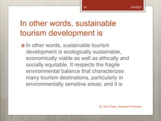 In other words, sustainable
tourism development is
 In other words, sustainable tourism
development is ecologically sustainable,
economically viable as well as ethically and
socially equitable. It respects the fragile
environmental balance that characterizes
many tourism destinations, particularly in
environmentally sensitive areas; and it is
5/4/2023
Dr. Amit Tiwari , Assistant Professor
29
 