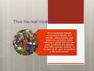 Thus the real meaning is …
“Environmentally friendly,
environment-friendly, eco-
friendly, nature-friendly, and
green are marketing claims
referring to goods and services,
laws, guidelines and policies
that inflict reduced, minimal, or
no harm at all, upon ecosystems
or the environment.”
 