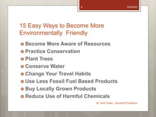 15 Easy Ways to Become More
Environmentally Friendly
 Become More Aware of Resources
 Practice Conservation
 Plant Trees
 Conserve Water
 Change Your Travel Habits
 Use Less Fossil Fuel Based Products
 Buy Locally Grown Products
 Reduce Use of Harmful Chemicals
5/4/2023
Dr. Amit Tiwari , Assistant Professor
5
 