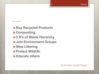 …..
 Buy Recycled Products
 Composting
 3 R’s of Waste Hierarchy
 Join Environment Groups
 Stop Littering
 Protect Wildlife
 Educate others
5/4/2023
Dr. Amit Tiwari , Assistant Professor
6
 