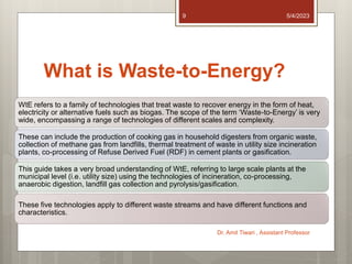 What is Waste-to-Energy?
WtE refers to a family of technologies that treat waste to recover energy in the form of heat,
electricity or alternative fuels such as biogas. The scope of the term ‘Waste-to-Energy’ is very
wide, encompassing a range of technologies of different scales and complexity.
These can include the production of cooking gas in household digesters from organic waste,
collection of methane gas from landfills, thermal treatment of waste in utility size incineration
plants, co-processing of Refuse Derived Fuel (RDF) in cement plants or gasification.
This guide takes a very broad understanding of WtE, referring to large scale plants at the
municipal level (i.e. utility size) using the technologies of incineration, co-processing,
anaerobic digestion, landfill gas collection and pyrolysis/gasification.
These five technologies apply to different waste streams and have different functions and
characteristics.
5/4/2023
Dr. Amit Tiwari , Assistant Professor
9
 