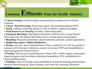 ● Cotton Farming: Pesticide (lindens and hexachloro cyclohexane) & Artificial
Fertilizers
● Cotton / Wool Processing: Preservation agents like pentachlorophenol (PCP)
● Sizing: Stiffeners containing plasticizer such as tributyl / triphenyl phosphate
● Stain Removers or Scouring Assistants: chlorinated carbon.
● Souring & Bleaching: Alkyl phenol ethoxylates (APEOs) such as nonyl phenol
ethoxylates and octyl phenol ethoxylates used as wetting agents and detergents.
● Bleaching: Potassium dichromate, sodium hydroxide, peroxide, sodium hypochlorite.
● Brightening Agents / Optical Brighteners
● Dyeing: Azo dyes, dyes containing traces of heavy metals (Fe, Cu, Pb, etc), glauber’s,
common salt for dyeing of cellulosics, carriers for dyeing of PET and formaldehyde in
dispersing agents & colorant fixatives
● Printing: Solvents used in printing pastes release VOC (volatile organic compounds),
dispersing agents and fixer/binder containing formaldehyde, PVC and phthalates in
plastisol printing pastes.
● Finishing: Easy care finishes using formaldehyde, functional finishing using bromine /
antimony-based chemicals, flame retardant, stain removals containing chlorinated
products.
Common Effluents from the Textile Industry
 