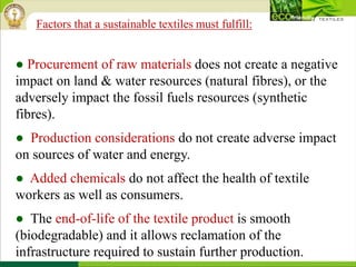 ● Procurement of raw materials does not create a negative
impact on land & water resources (natural fibres), or the
adversely impact the fossil fuels resources (synthetic
fibres).
● Production considerations do not create adverse impact
on sources of water and energy.
● Added chemicals do not affect the health of textile
workers as well as consumers.
● The end-of-life of the textile product is smooth
(biodegradable) and it allows reclamation of the
infrastructure required to sustain further production.
Factors that a sustainable textiles must fulfill:
 