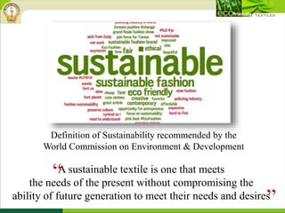 A sustainable textile is one that meets
the needs of the present without compromising the
ability of future generation to meet their needs and desires
Definition of Sustainability recommended by the
World Commission on Environment & Development
“
”
 