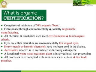 ● Comprises of minimum of 70% organic fibers.
● Fibres made through environmentally & socially responsible
manufacturing.
● All chemical & auxiliaries used meet environmental & toxicological
criteria.
● Dyes are either natural or are environmentally low impact dyes.
● Heavy metals or harmful chemicals have not been used in the dyeing.
● Accessories selected is in accordance with ecological aspects.
● A functional waste water treatment plant is involved in all wet-processing.
● All processes have complied with minimum social criteria & fair trade
practices.
 