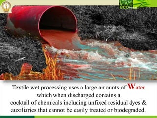 Textile wet processing uses a large amounts of Water
which when discharged contains a
cocktail of chemicals including unfixed residual dyes &
auxiliaries that cannot be easily treated or biodegraded.
 