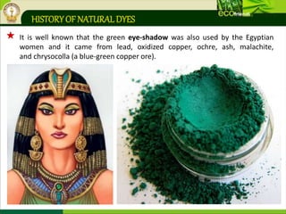 HISTORY OF NATURALDYES
 It is well known that the green eye-shadow was also used by the Egyptian
women and it came from lead, oxidized copper, ochre, ash, malachite,
and chrysocolla (a blue-green copper ore).
 