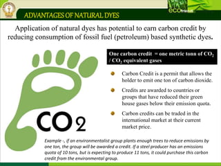 Application of natural dyes has potential to earn carbon credit by
reducing consumption of fossil fuel (petroleum) based synthetic dyes.
ADVANTAGESOF NATURALDYES
Carbon Credit is a permit that allows the
holder to emit one ton of carbon dioxide.
Credits are awarded to countries or
groups that have reduced their green
house gases below their emission quota.
Carbon credits can be traded in the
international market at their current
market price.
One carbon credit = one metric tonn of CO2
/ CO2 equivalent gases
Example -, if an environmentalist group plants enough trees to reduce emissions by
one ton, the group will be awarded a credit. If a steel producer has an emissions
quota of 10 tons, but is expecting to produce 11 tons, it could purchase this carbon
credit from the environmental group.
 